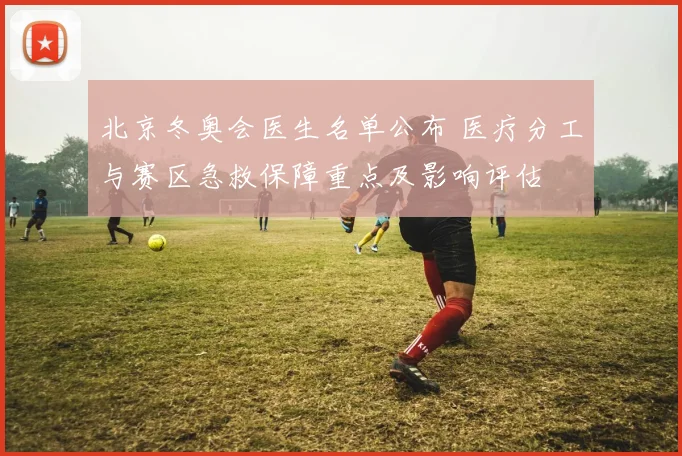 北京冬奥会医生名单公布 医疗分工与赛区急救保障重点及影响评估