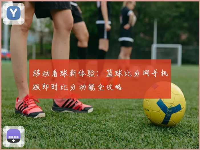 移动看球新体验：篮球比分网手机版即时比分功能全攻略